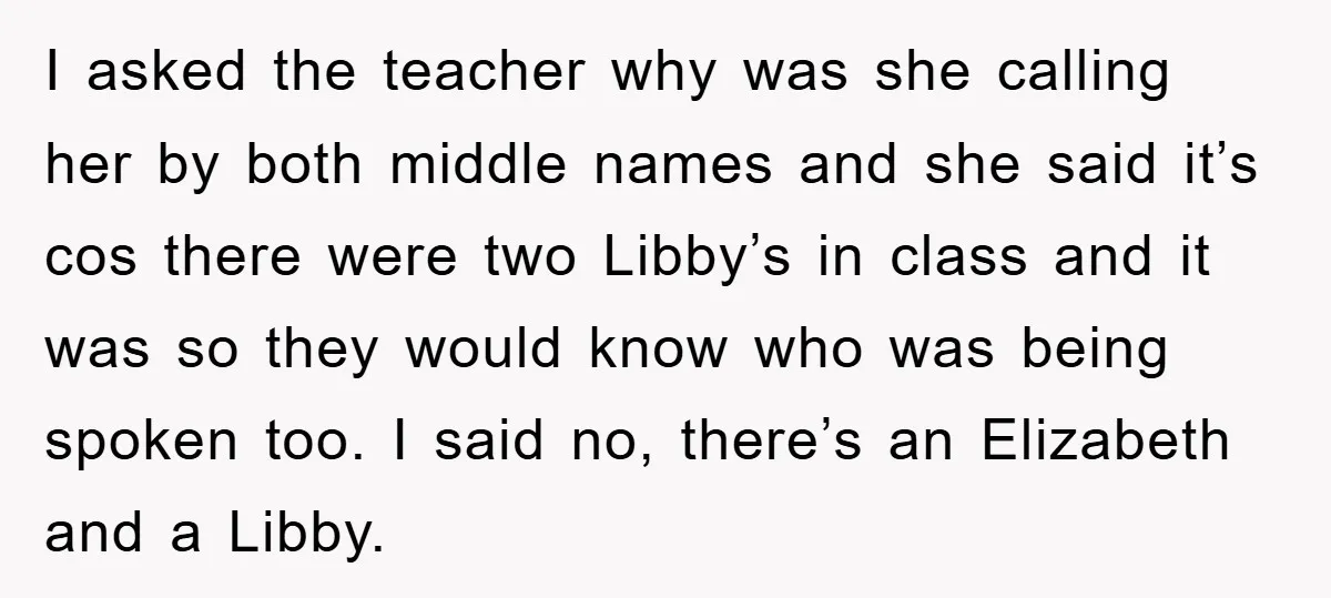 I asked the teacher why was she calling her by both middle names and she said it’s cos there were two Libby’s in class and it was so they would...