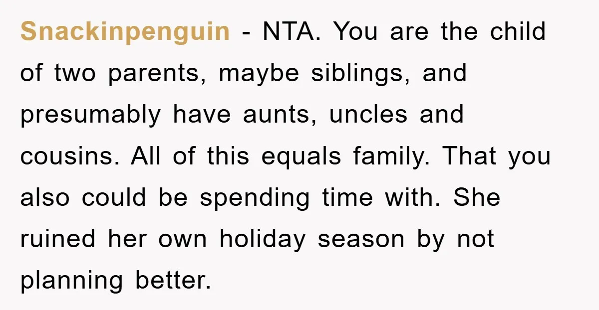 Snackinpenguin − NTA. You are the child of two parents, maybe siblings, and presumably have aunts, uncles and cousins. All of this equals family. That you also could be spending...