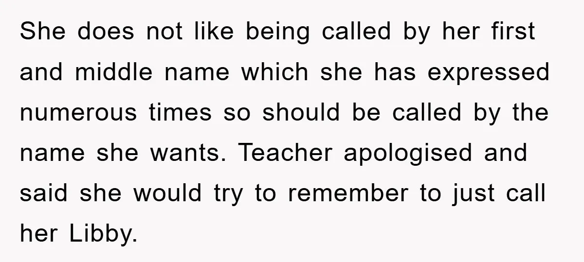 She does not like being called by her first and middle name which she has expressed numerous times so should be called by the name she wants. Teacher apologised and...