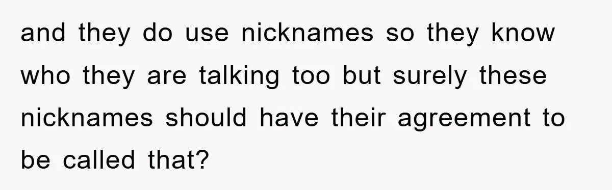 and they do use nicknames so they know who they are talking too but surely these nicknames should have their agreement to be called that?