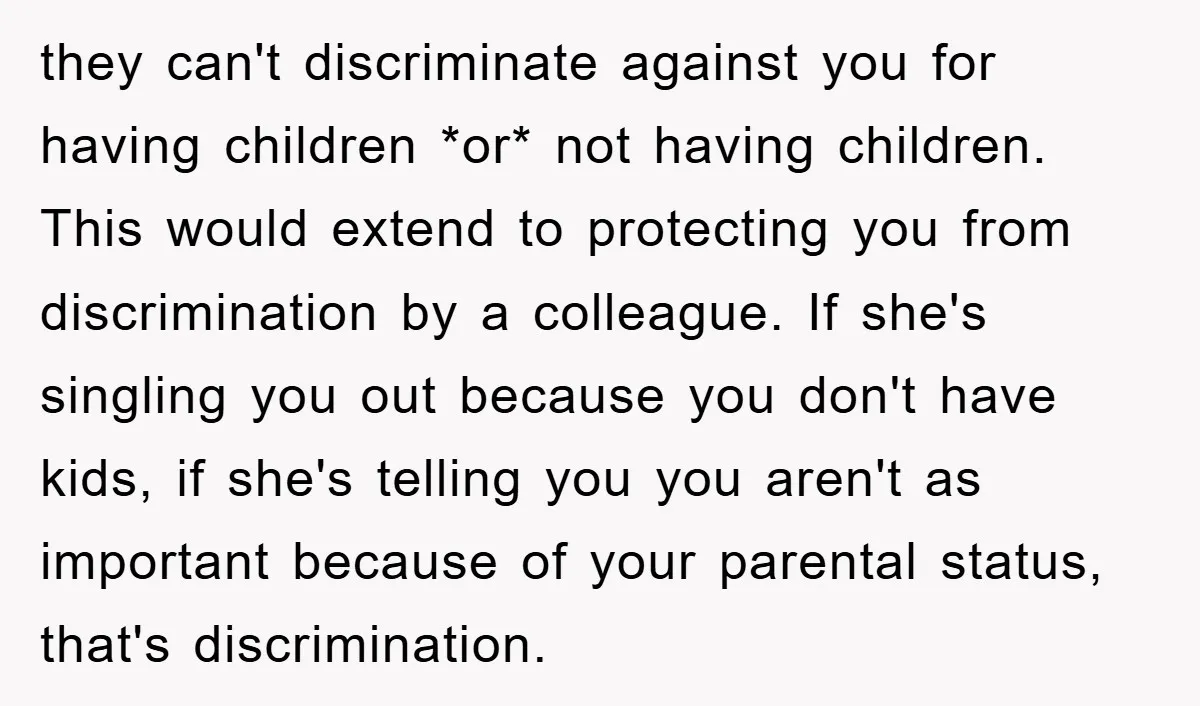 they can't discriminate against you for having children *or* not having children. This would extend to protecting you from discrimination by a colleague. If she's singling you out because you...