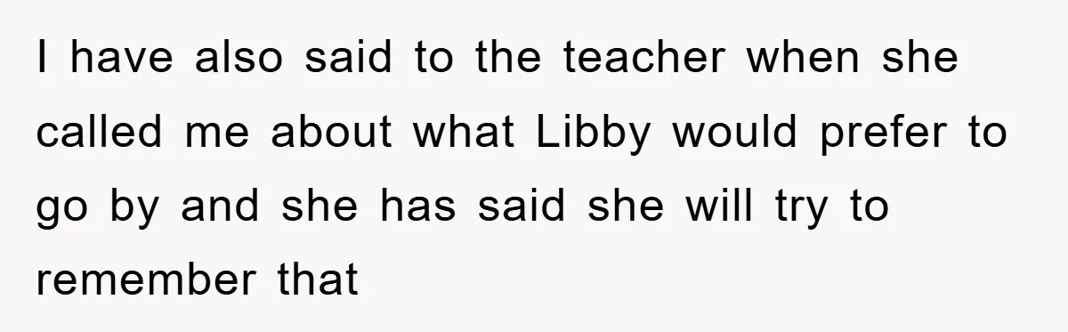 I have also said to the teacher when she called me about what Libby would prefer to go by and she has said she will try to remember that