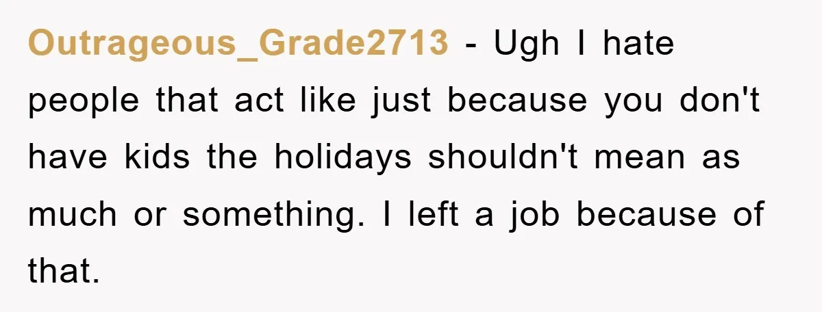 Outrageous_Grade2713 − Ugh I hate people that act like just because you don't have kids the holidays shouldn't mean as much or something. I left a job because of that.