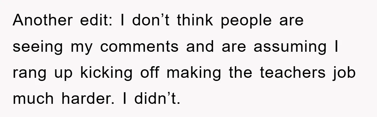 Another edit: I don’t think people are seeing my comments and are assuming I rang up kicking off making the teachers job much harder. I didn’t.