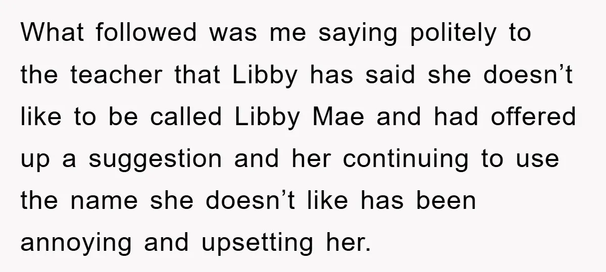 What followed was me saying politely to the teacher that Libby has said she doesn’t like to be called Libby Mae and had offered up a suggestion and her continuing...