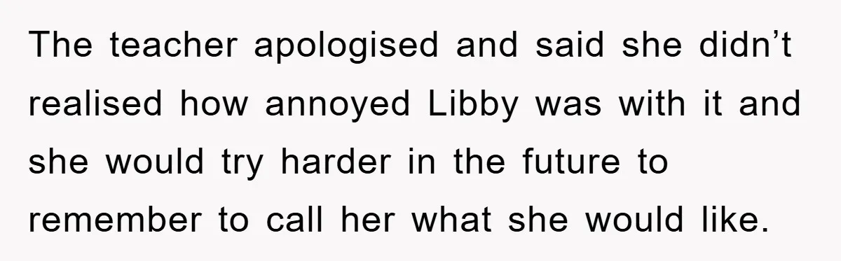 The teacher apologised and said she didn’t realised how annoyed Libby was with it and she would try harder in the future to remember to call her what she would...