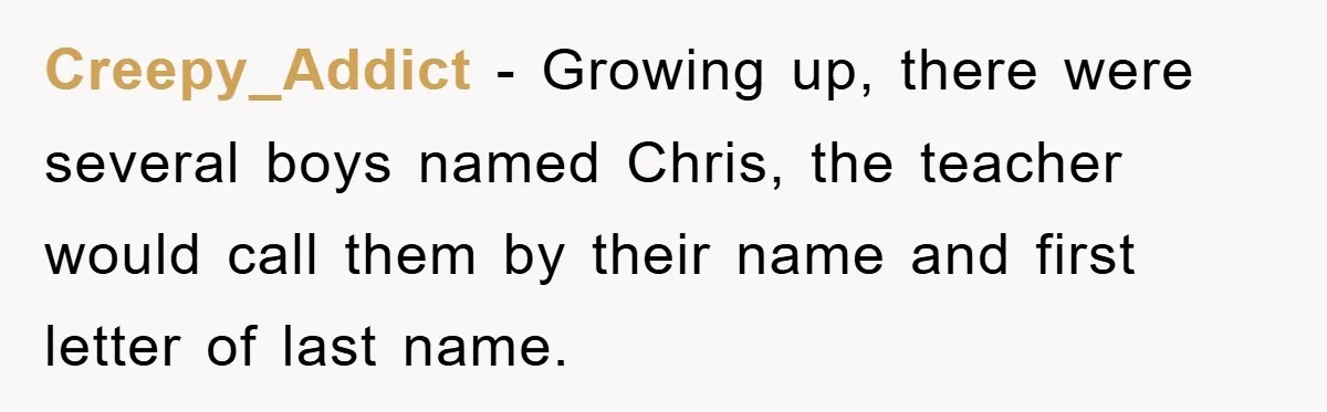 Creepy_Addict − Growing up, there were several boys named Chris, the teacher would call them by their name and first letter of last name.