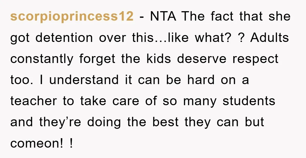 scorpioprincess12 − NTA The fact that she got detention over this…like what? ? Adults constantly forget the kids deserve respect too. I understand it can be hard on a teacher...