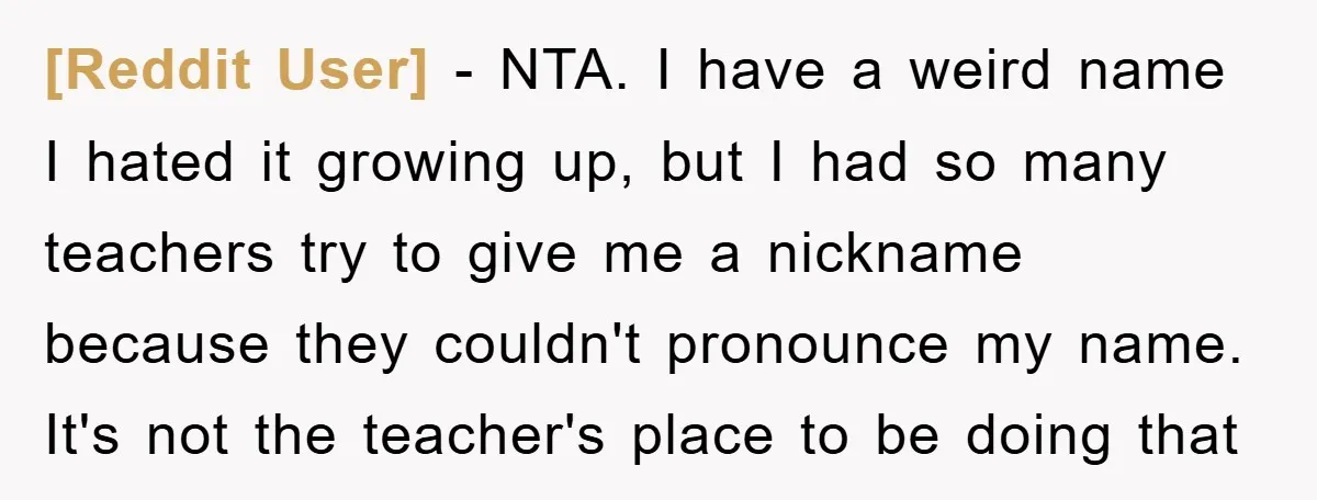 [Reddit User] − NTA. I have a weird name I hated it growing up, but I had so many teachers try to give me a nickname because they couldn't pronounce...