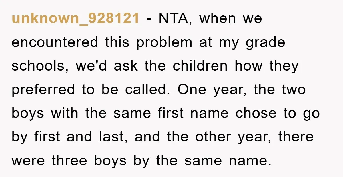 unknown_928121 − NTA, when we encountered this problem at my grade schools, we'd ask the children how they preferred to be called. One year, the two boys with the same...