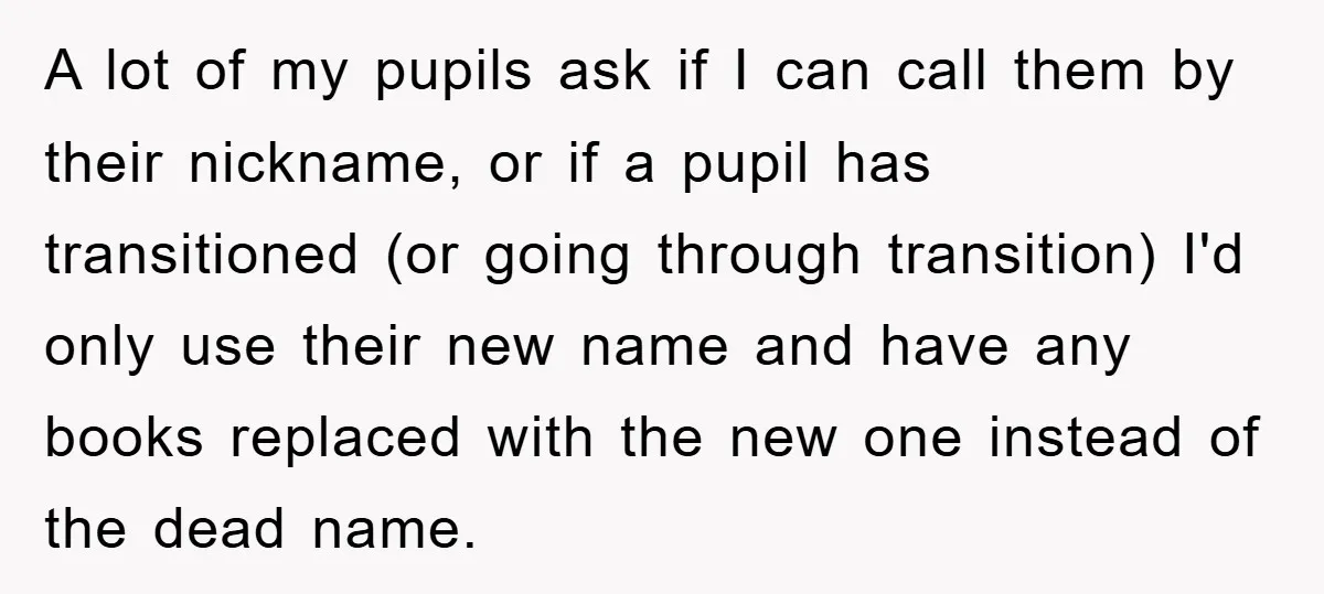 A lot of my pupils ask if I can call them by their nickname, or if a pupil has transitioned (or going through transition) I'd only use their new name...