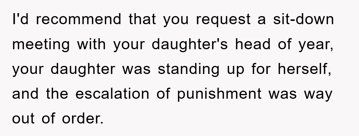 I'd recommend that you request a sit-down meeting with your daughter's head of year, your daughter was standing up for herself, and the escalation of punishment was way out of...