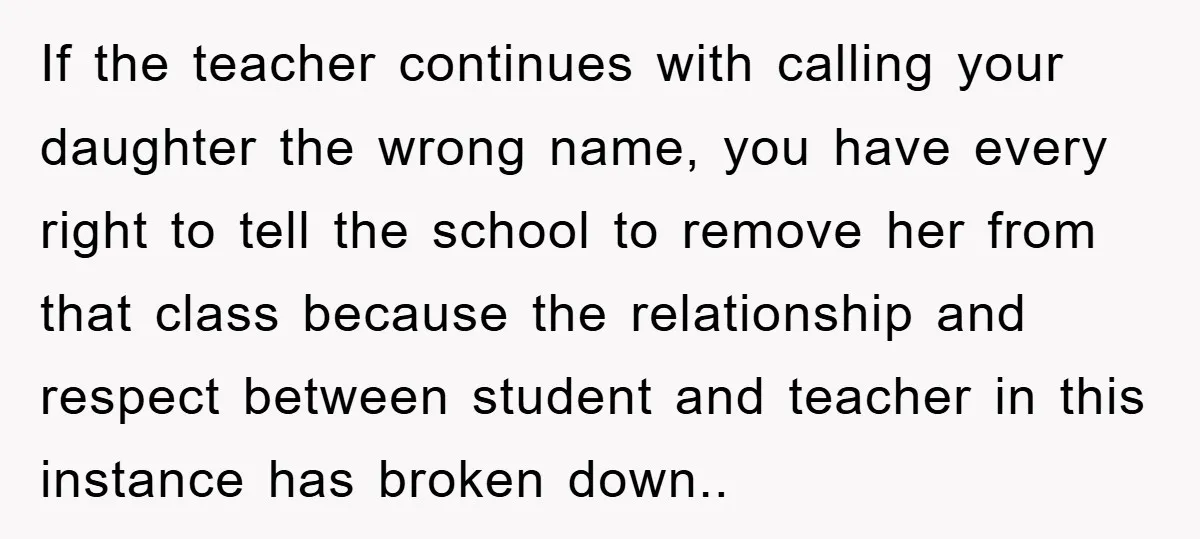 If the teacher continues with calling your daughter the wrong name, you have every right to tell the school to remove her from that class because the relationship and respect...