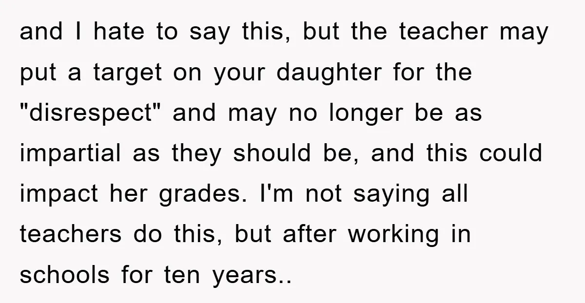 and I hate to say this, but the teacher may put a target on your daughter for the "disrespect" and may no longer be as impartial as they should be,...