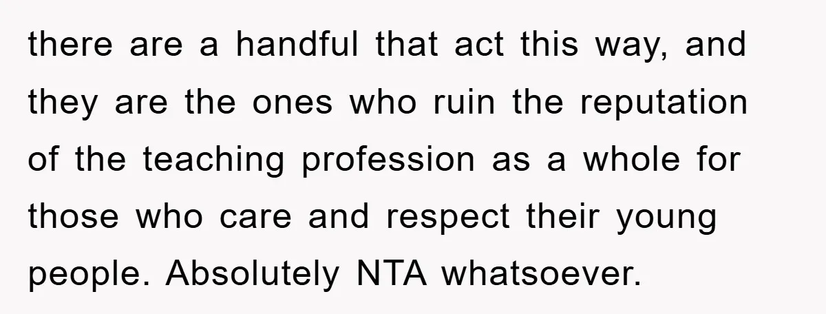 there are a handful that act this way, and they are the ones who ruin the reputation of the teaching profession as a whole for those who care and respect...