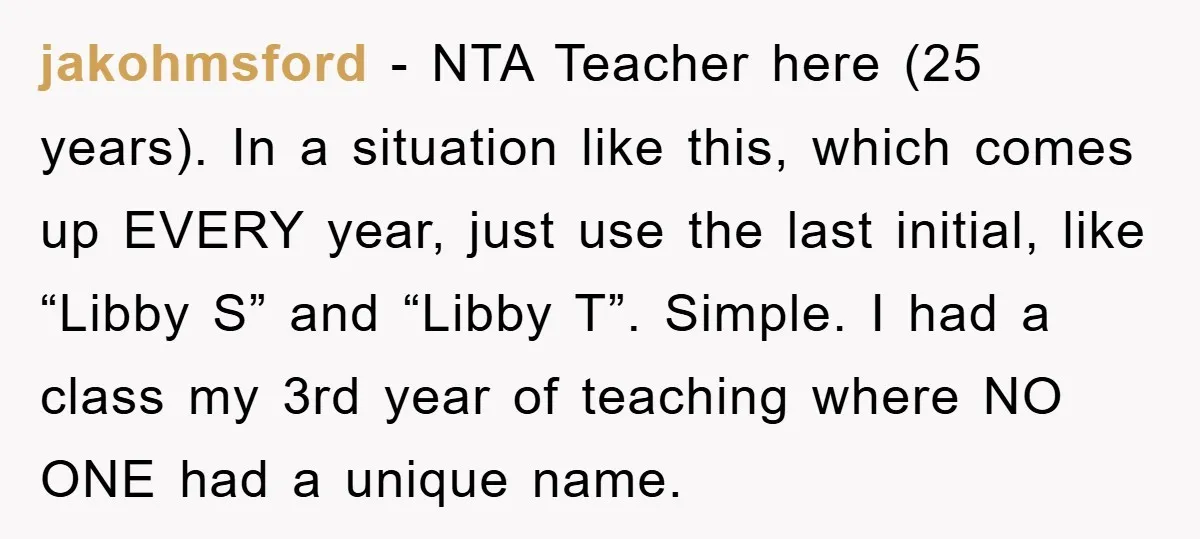 jakohmsford − NTA Teacher here (25 years). In a situation like this, which comes up EVERY year, just use the last initial, like “Libby S” and “Libby T”. Simple. I...
