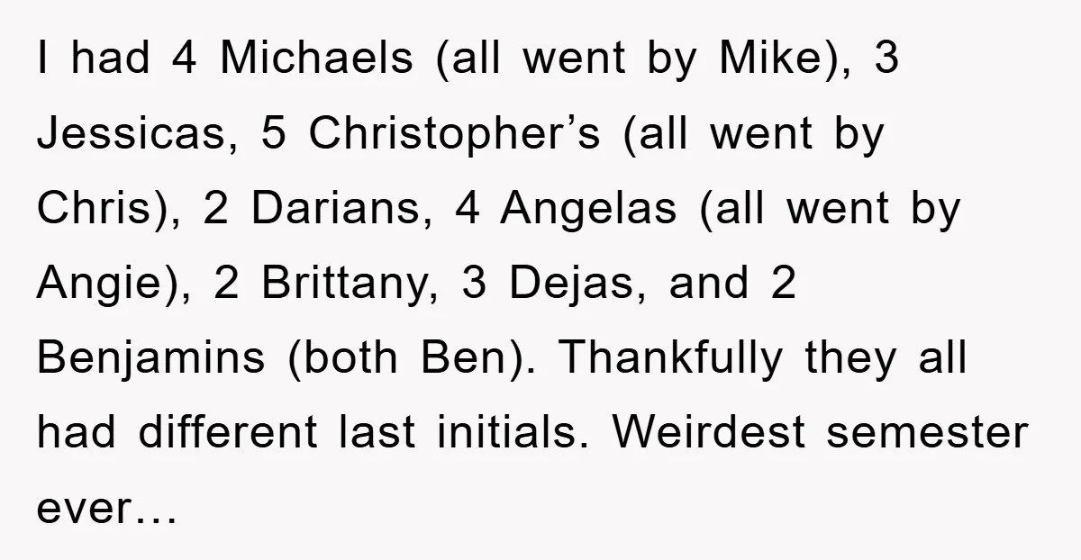 I had 4 Michaels (all went by Mike), 3 Jessicas, 5 Christopher’s (all went by Chris), 2 Darians, 4 Angelas (all went by Angie), 2 Brittany, 3 Dejas, and 2...