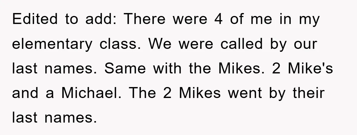Edited to add: There were 4 of me in my elementary class. We were called by our last names. Same with the Mikes. 2 Mike's and a Michael. The 2...