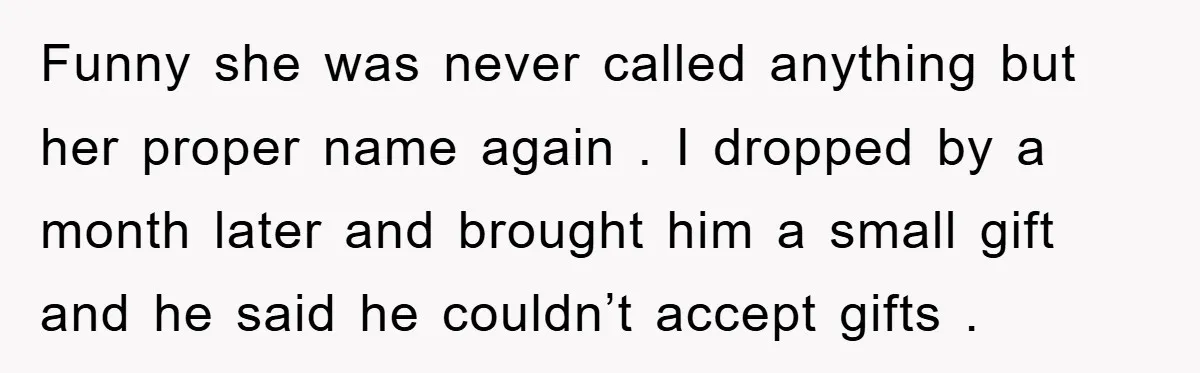 Funny she was never called anything but her proper name again . I dropped by a month later and brought him a small gift and he said he couldn’t accept...