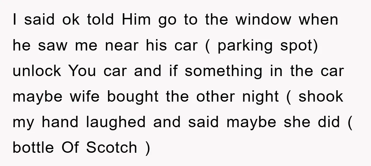 I said ok told Him go to the window when he saw me near his car ( parking spot) unlock You car and if something in the car maybe wife...
