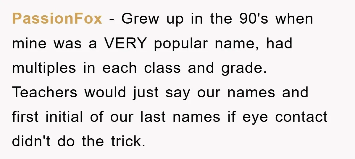 PassionFox − Grew up in the 90's when mine was a VERY popular name, had multiples in each class and grade. Teachers would just say our names and first initial...