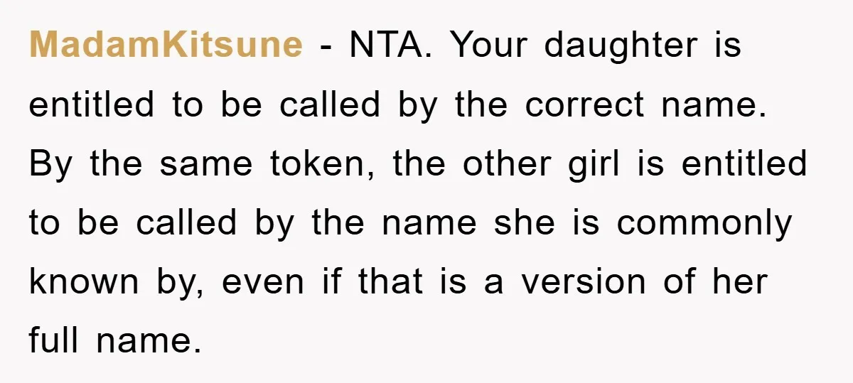 MadamKitsune − NTA. Your daughter is entitled to be called by the correct name. By the same token, the other girl is entitled to be called by the name she...