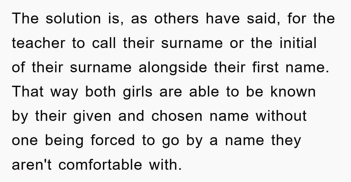 The solution is, as others have said, for the teacher to call their surname or the initial of their surname alongside their first name. That way both girls are able...