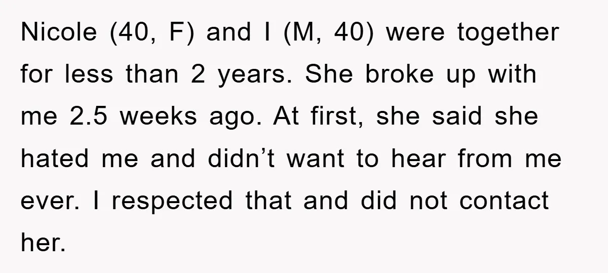 Nicole (40, F) and I (M, 40) were together for less than 2 years. She broke up with me 2.5 weeks ago. At first, she said she hated me and...
