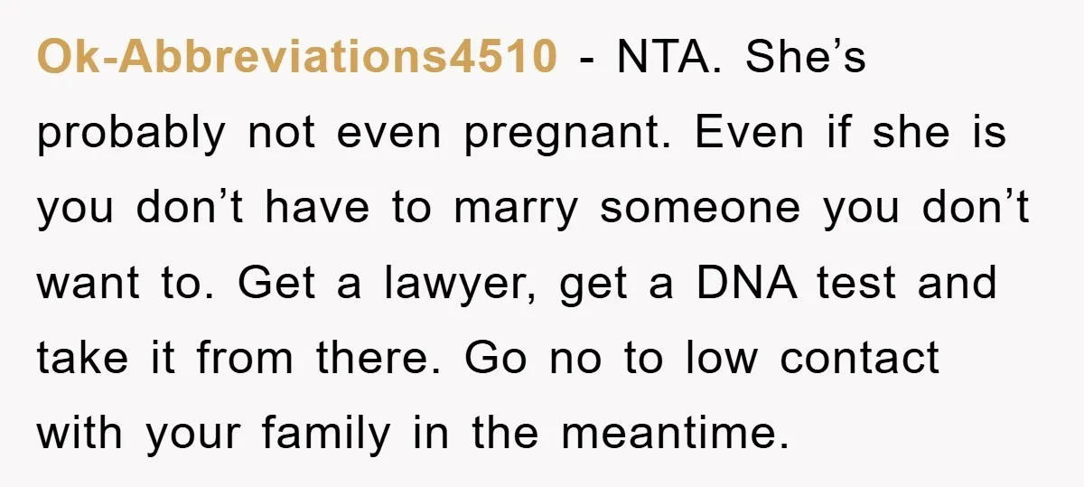 Ok-Abbreviations4510 − NTA. She’s probably not even pregnant. Even if she is you don’t have to marry someone you don’t want to. Get a lawyer, get a DNA test and...