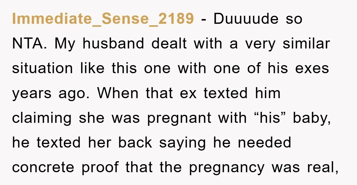 Immediate_Sense_2189 − Duuuude so NTA. My husband dealt with a very similar situation like this one with one of his exes years ago. When that ex texted him claiming she...