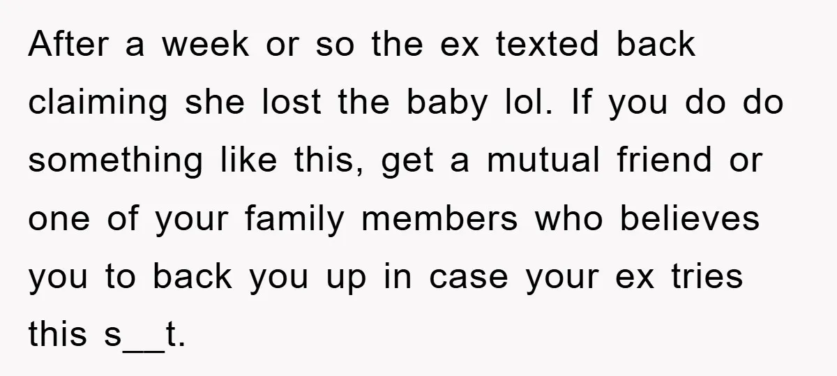 After a week or so the ex texted back claiming she lost the baby lol. If you do do something like this, get a mutual friend or one of your...
