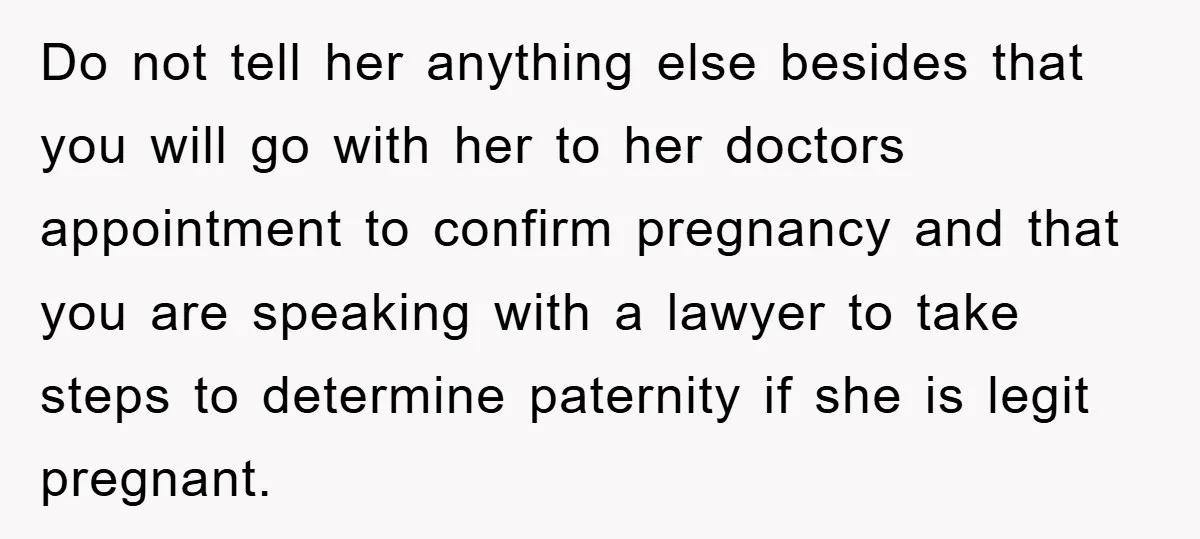 Do not tell her anything else besides that you will go with her to her doctors appointment to confirm pregnancy and that you are speaking with a lawyer to take...