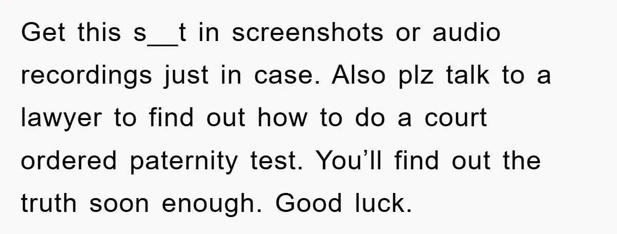 Get this s__t in screenshots or audio recordings just in case. Also plz talk to a lawyer to find out how to do a court ordered paternity test. You’ll find...
