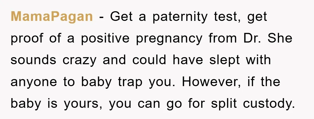 MamaPagan − Get a paternity test, get proof of a positive pregnancy from Dr. She sounds crazy and could have slept with anyone to baby trap you. However, if the...