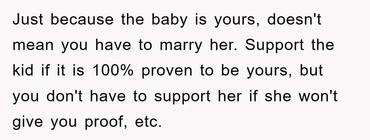 Just because the baby is yours, doesn't mean you have to marry her. Support the kid if it is 100% proven to be yours, but you don't have to support...