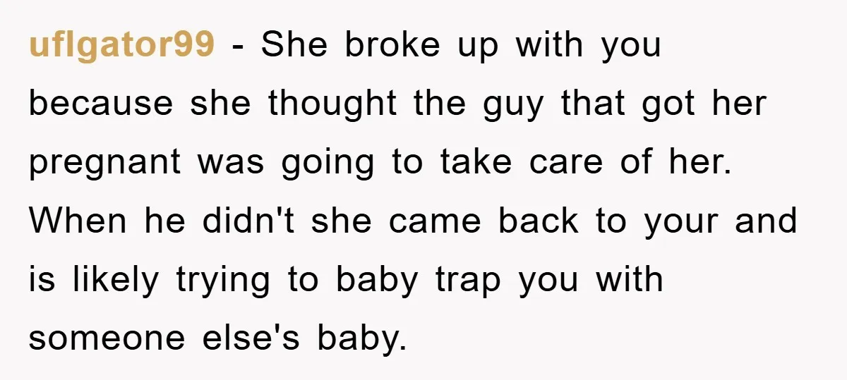 uflgator99 − She broke up with you because she thought the guy that got her pregnant was going to take care of her. When he didn't she came back to...