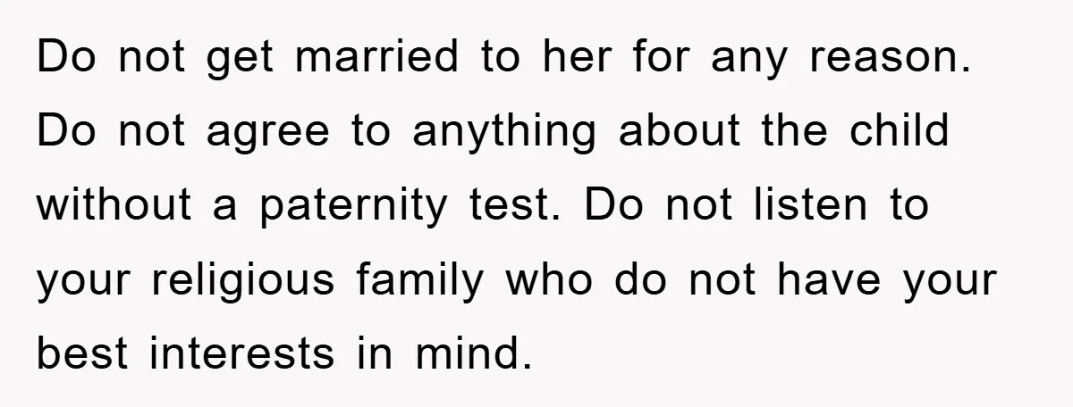 Do not get married to her for any reason. Do not agree to anything about the child without a paternity test. Do not listen to your religious family who do...