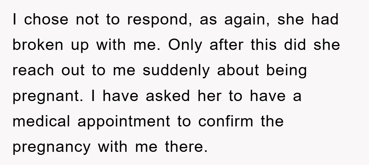 I chose not to respond, as again, she had broken up with me. Only after this did she reach out to me suddenly about being pregnant. I have asked her...