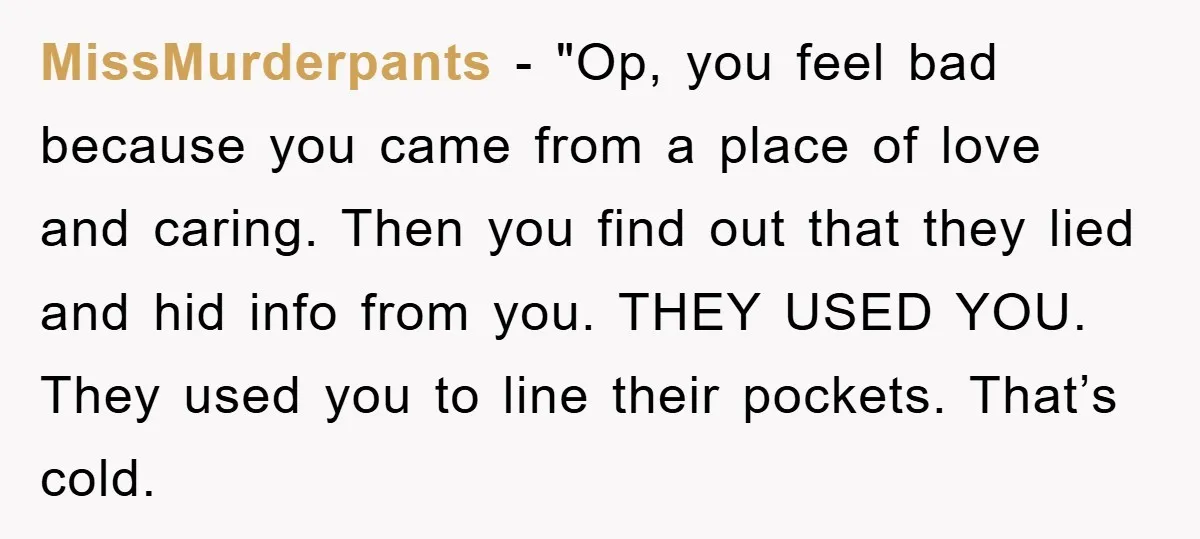 MissMurderpants - "Op, you feel bad because you came from a place of love and caring. Then you find out that they lied and hid info from you. THEY USED...
