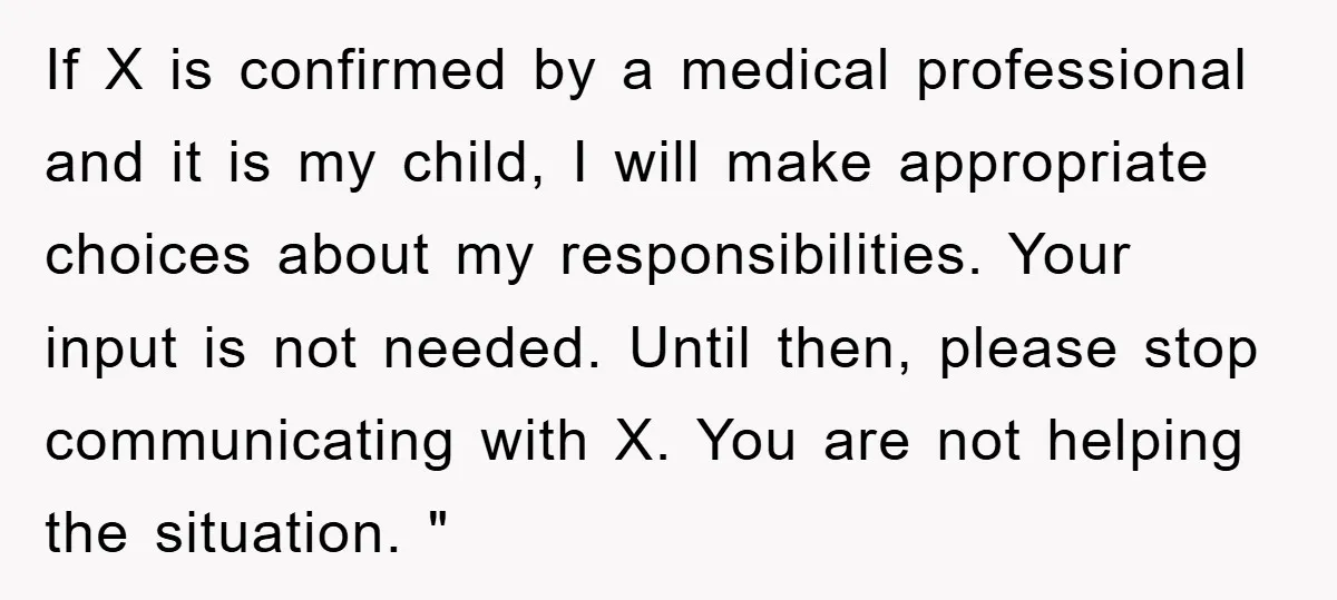 If X is confirmed by a medical professional and it is my child, I will make appropriate choices about my responsibilities. Your input is not needed. Until then, please stop...
