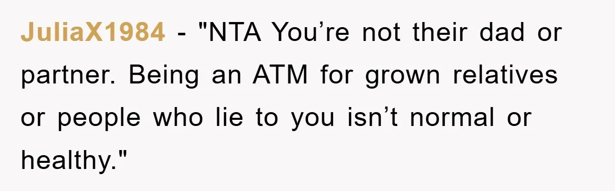 JuliaX1984 - "NTA You’re not their dad or partner. Being an ATM for grown relatives or people who lie to you isn’t normal or healthy."