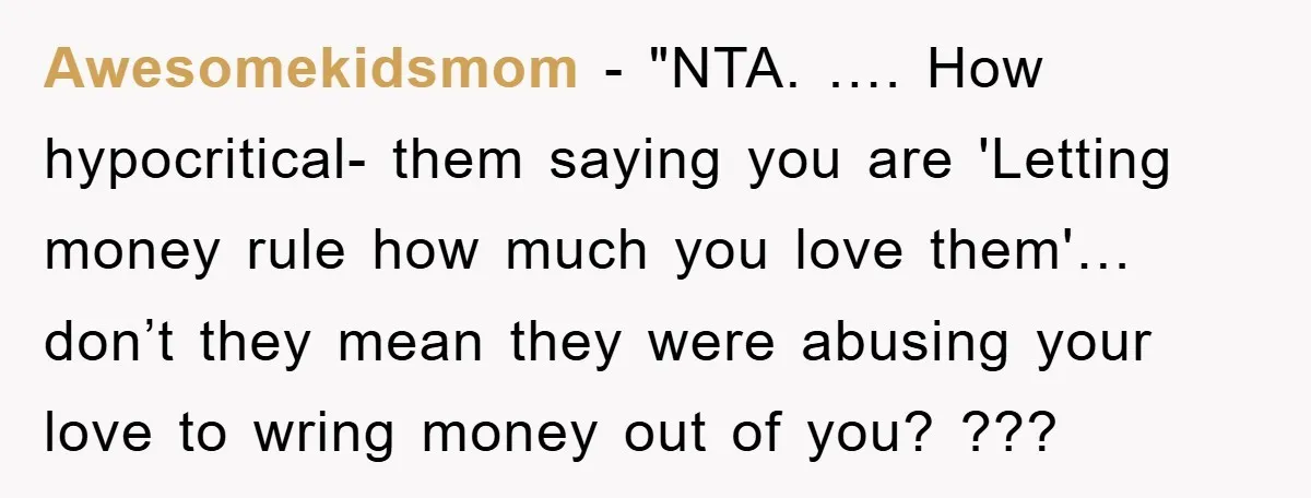 Awesomekidsmom - "NTA. …. How hypocritical- them saying you are 'Letting money rule how much you love them'… don’t they mean they were abusing your love to wring money out...