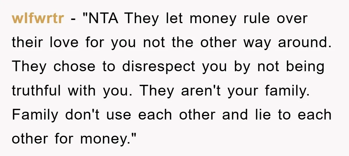 wlfwrtr - "NTA They let money rule over their love for you not the other way around. They chose to disrespect you by not being truthful with you. They aren't...