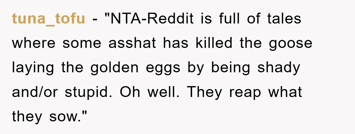 tuna_tofu - "NTA-Reddit is full of tales where some asshat has killed the goose laying the golden eggs by being shady and/or stupid. Oh well. They reap what they sow."
