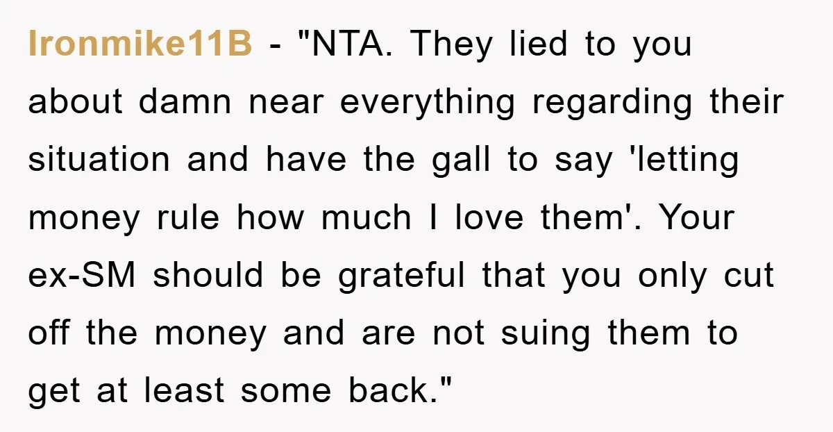 Ironmike11B - "NTA. They lied to you about damn near everything regarding their situation and have the gall to say 'letting money rule how much I love them'. Your ex-SM...