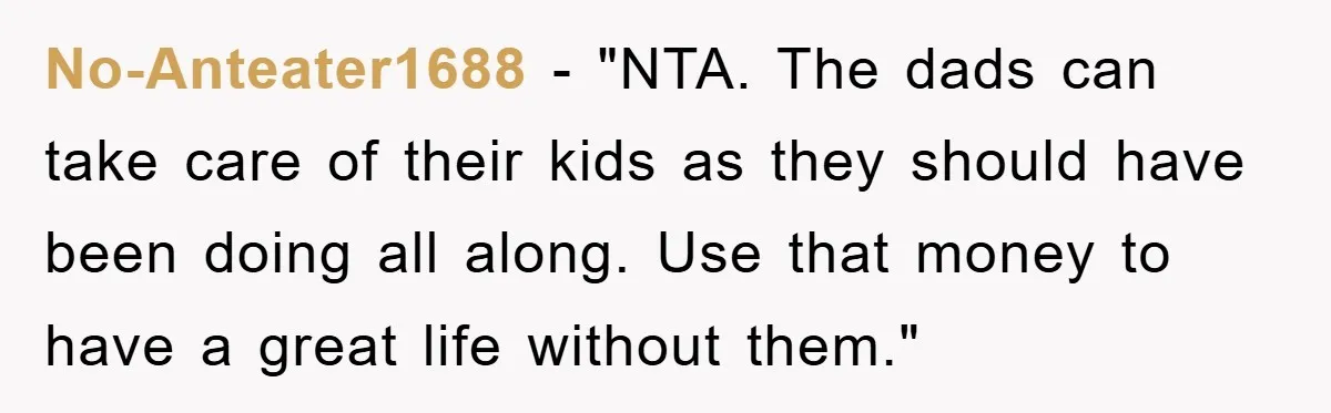 No-Anteater1688 - "NTA. The dads can take care of their kids as they should have been doing all along. Use that money to have a great life without them."