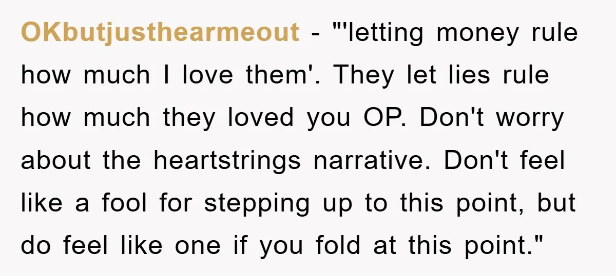 OKbutjusthearmeout - "'letting money rule how much I love them'. They let lies rule how much they loved you OP. Don't worry about the heartstrings narrative. Don't feel like a...