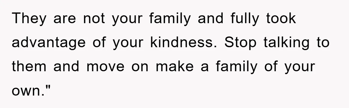 They are not your family and fully took advantage of your kindness. Stop talking to them and move on make a family of your own."