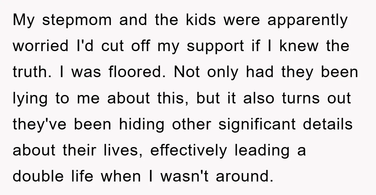 My stepmom and the kids were apparently worried I'd cut off my support if I knew the truth. I was floored. Not only had they been lying to me about...