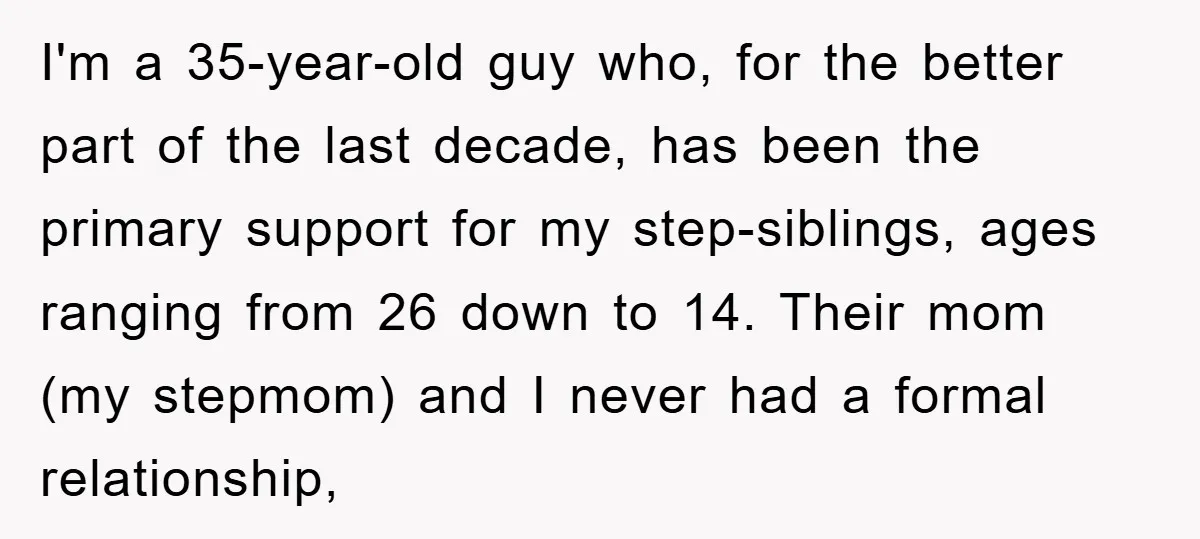 I'm a 35-year-old guy who, for the better part of the last decade, has been the primary support for my step-siblings, ages ranging from 26 down to 14. Their mom...